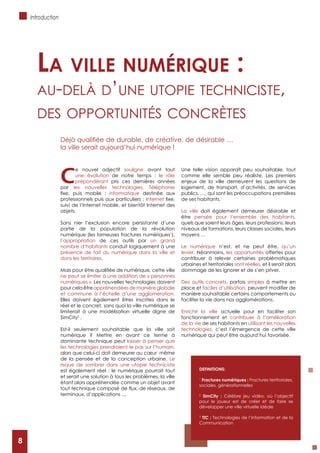 8
C
e nouvel adjectif souligne avant tout
une évolution de notre temps : le rôle
prépondérant pris ces dernières années
par les nouvelles technologies. Téléphonie
informatique destinée aux
Internet
suivi de l’Internet mobile, et bientôt Internet des
objets.
Sans nier l’exclusion encore persistante d’une
partie de la population de la révolution
numérique (les fameuses fractures numériques1
),
l’appropriation de ces outils par un grand
nombre d’habitants conduit logiquement à une
présence de fait du numérique dans la ville et
dans les territoires.
ne peut se limiter à une addition de « personnes
numériques ». Les nouvelles technologies doivent
pour cela être appréhendées de manière globale
et commune à l’échelle d’une agglomération.
Elles doivent également êtres inscrites dans le
réel et le concret, sans quoi la ville numérique se
limiterait à une modélisation virtuelle digne de
SimCity2
.
Est-il seulement souhaitable que la ville soit
numérique ? Mettre en avant ce terme à
dominante technique peut laisser à penser que
les technologies prendraient le pas sur l’humain,
alors que celui-ci doit demeurer au cœur même
de la pensée et de la conception urbaine. Le
risque de sombrer dans une utopie techniciste
est également réel : le numérique pourrait tout
et serait une solution à tous les problèmes, la ville
étant alors appréhendée comme un objet avant
terminaux, d’applications …
Une telle vision apparaît peu souhaitable, tout
comme elle semble peu réaliste. Les premiers
enjeux de la ville demeurent les questions de
logement, de transport, d’activités, de services
publics, …, qui sont les préoccupations premières
de ses habitants.
La ville doit également demeurer désirable et
être pensée pour l’ensemble des habitants,
quels que soient leurs âges, leurs professions, leurs
niveaux de formations, leurs classes sociales, leurs
moyens …
Le numérique n’est, et ne peut être, qu’un
levier. Néanmoins, les opportunités offertes pour
contribuer à relever certaines problématiques
urbaines et territoriales sont réelles, et il serait alors
dommage de les ignorer et de s’en priver.
Des outils concrets, parfois simples à mettre en
place et faciles d’utilisation,
manière souhaitable certains comportements ou
faciliter la vie dans nos agglomérations.
Enrichir la ville actuelle pour en faciliter son
fonctionnement et contribuer à l’amélioration
de la vie de ses habitants en utilisant les nouvelles
technologies, c’est l’émergence de cette ville
numérique qui peut être aujourd’hui favorisée.
La viLLe numérique :
Au-delà d’une utopie teChniCiste,
des opportunités ConCrètes
la ville serait aujourd’hui numérique !
DEFINITIONS:
1
Fractures numériques : Fractures territoriales,
sociales, générationnelles
2
SimCity : Célèbre jeu vidéo, où l’objectif
pour le joueur est de créer et de faire se
développer une ville virtuelle idéale
3
TIC : Technologies de l’Information et de la
Communication
Introduction
8
 
