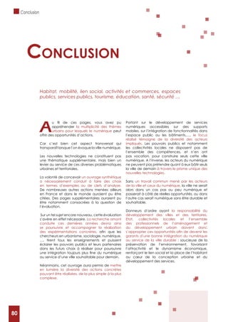 80
Aappréhender la multiplicité des thèmes
urbains pour lesquels le numérique peut
offrir des opportunités d’actions.
Car c’est bien cet aspect transversal qui
transparaît lorsque l’on évoque la ville numérique.
Les nouvelles technologies ne constituent pas
une thématique supplémentaire, mais bien un
levier au service de ces diverses problématiques
urbaines et territoriales.
La volonté de concevoir un ouvrage synthétique
a nécessairement conduit à faire des choix
en termes d’exemples ou de clefs d’analyse.
De nombreuses autres actions menées ailleurs
en France et dans le monde auraient pu être
citées. Des pages supplémentaires auraient pu
être notamment consacrées à la question de
l’évaluation.
Sur un tel sujet encore nouveau, cette évaluation
s’avère en effet nécessaire. La recherche amont
conduite ces dernières années devra ainsi
se poursuivre et accompagner la réalisation
des expérimentations concrètes,
chercheurs en urbanisme, sociologie, numérique,
…, tirent tous les enseignements et puissent
éclairer les pouvoirs publics et leurs partenaires
dans les futurs choix à réaliser pour poursuivre
au service d’une ville souhaitable pour demain.
Néanmoins, cet ouvrage aura permis de mettre
en lumière la diversité des actions concrètes
pouvant être réalisées, de la plus simple à la plus
complexe.
Portant sur le développement de services
numériques accessibles sur des supports
mobiles, sur l’intégration de fonctionnalités dans
l’espace public ou les bâtiments,…, le focus
réalisé témoigne de la diversité des acteurs
impliqués. Les pouvoirs publics et notamment
les collectivités locales ne disposent pas de
l’ensemble des compétences, et n’en ont
pas vocation, pour construire seuls cette ville
numérique. A l’inverse, les acteurs du numérique
ne peuvent pas prétendre quant à eux bâtir seuls
la ville de demain à travers le prisme unique des
nouvelles technologies.
Sans un travail commun mené par les acteurs
de la ville et ceux du numérique, la ville ne serait
alors dans un cas pas ou peu numérique et
passerait à côté de réelles opportunités, ou dans
l’autre cas serait numérique sans être durable et
souhaitable.
Donneurs d’ordre ayant la responsabilité du
développement des villes et des territoires,
Etat, collectivités locales et l’ensemble
des professionnels de l’aménagement et
du développement urbain doivent donc
garants d’une bonne intégration du numérique
au service de la ville durable : soucieuse de la
préservation de l’environnement, favorisant
l’attractivité et le dynamisme économique,
renforçant le lien social et la place de l’habitant
au cœur de la conception urbaine et du
développement des services.
concLusion
Habitat, mobilité, lien social, activités et commerces, espaces
publics, services publics, tourisme, éducation, santé, sécurité …
Conclusion
80
 