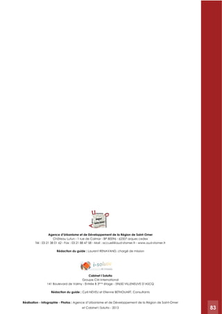 83
Château Lutun - 1 rue de Colmar - BP 80096 - 62507 arques cedex
Tél : 03 21 38 01 62 - Fax : 03 21 88 47 58 - Mail : accueil@aud-stomer.fr - www.aud-stomer.fr
Rédaction du guide : Laurent RENAVAND, chargé de mission
Cabinet I Solutio
Groupe CM International
141 Boulevard de Valmy - Entrée B 3ème
étage - 59650 VILLENEUVE D’ASCQ
Rédaction du guide : Cyril NEVEU et Etienne BETHOUART, Consultants
: Agence d’Urbanisme et de Développement de la Région de Saint-Omer
et Cabinet I Solutio - 2013 83
 