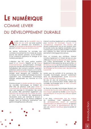 9
A
u-delà même de la durabilité dans le
temps de ces outils, qui pose question
pour un domaine aux évolutions si
rapides, technologies et développement durable
peuvent sembler s’opposer de prime abord.
Les dérives technicistes ne sont-elles pas
contraires à la recherche d’un mode de vie plus
proche des besoins premiers, d’une limitation
d’une croissance prédatrice en énergie et en
matières premières ?
L’utilisation des TIC3
pose parfois question
quant à ses impacts négatifs sur les enjeux
environnementaux (consommation d’énergie,
production de déchets informatiques) et sociaux
(virtualisation des contacts humains, isolement,
addictions parmi d’autres impacts sur la santé).
Seul le levier « économique » du développement
durable serait épargné par l’utilisation du
numérique, les nouvelles technologies favorisant
cependant une mondialisation économique
effrénée préjudiciable aux Hommes et à la
planète.
Comme souvent, la réalité semble plus mesurée.
Les nouvelles technologies se révèlent en
effet être de précieux outils pour limiter la
consommation de certaines matières premières,
avec par exemple la virtualisation des envois
de courriers. Elles permettent également une
réduction des émissions de Gaz à Effet de Serre,
en raison de la limitation des déplacements
nécessaires (avec par exemple le recours à
la visio conférence) ou les réseaux intelligents
intégrés dans les bâtiments (permettant une
Internet constitue également un outil formidable
pour favoriser les échanges, l’accès à la
connaissance, l’expression des citoyens. Les
récents soulèvements qui se sont produits dans
le monde contre des régimes autoritaires ont eu
comme point commun d’être facilités ou relayés
par l’utilisation du Web, outil de revendication
permettant d’échapper à la censure.
constitue également un moyen de plus en plus
utilisé pour favoriser la démocratie participative.
Loin d’être dé-territorialisé, le Web permet
également à des personnes de se rencontrer via
les réseaux sociaux qui font une place de plus en
plus grande à la géo localisation et à la possibilité
de privilégier les rencontres avec des personnes
à proximité.
Leviers pour les activités et le commerce, les
nouvelles technologies peuvent notamment
servir au développement d’une économie
sociale, solidaire et de proximité.
De plus en plus de producteurs locaux aux
moyens de communication limités utilisent les
nouvelles technologies pour se faire connaître
d’une clientèle proche.
constante de tous les outils créés par l’Homme :
leurs impacts peuvent se révéler autant négatifs
qui en
est faite.
Il est donc indispensable que les acteurs
du numérique mais également ceux
du développement urbain et territorial
appréhendent ces différents aspects, et agissent
pour faire tendre le développement des TIC
vers une pour la société et
l’Homme.
Le numérique
Comme levier
du développement durAble
Introduction
9
 
