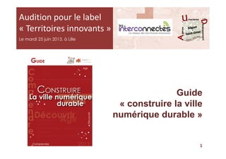 Audition pour le label
« Territoires innovants »
Le mardi 25 juin 2013, à Lille
Guide
« construire la ville
numérique durable »
1
 