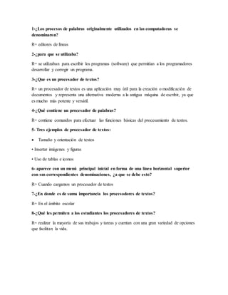 1-¿Los procesos de palabras originalmente utilizados en las computadoras se
denominaron?
R= editores de líneas
2-¿para que se utilizaba?
R= se utilizaban para escribir los programas (software) que permitían a los programadores
desarrollar y corregir un programa.
3-¿Que es un procesador de textos?
R= un procesador de textos es una aplicación muy útil para la creación o modificación de
documentos y representa una alternativa moderna a la antigua máquina de escribir, ya que
es mucho más potente y versátil.
4-¿Qué contiene un procesador de palabras?
R= contiene comandos para efectuar las funciones básicas del procesamiento de textos.
5- Tres ejemplos de procesador de textos:
 Tamaño y orientación de textos
• Insertar imágenes y figuras
• Uso de tablas e iconos
6- aparece con un menú principal inicial en forma de una línea horizontal superior
con sus correspondientes denominaciones, ¿a que se debe esto?
R= Cuando cargamos un procesador de textos
7-¿En donde es de suma importancia los procesadores de textos?
R= En el ámbito escolar
8-¿Qué les permiten a los estudiantes los procesadores de textos?
R= realizar la mayoría de sus trabajos y tareas y cuentan con una gran variedad de opciones
que facilitan la vida.
 