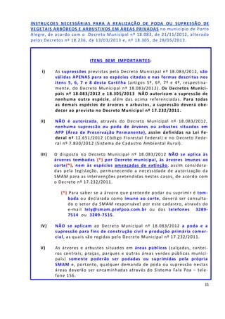 11
INSTRUÇOES NECESSÁRIAS PARA A REALIZAÇÃO DE PODA OU SUPRESSÃO DE
VEGETAIS ARBÓREOS E ARBUSTIVOS EM ÁREAS PRIVADAS no município de Porto
Alegre, de acordo com o Decreto Municipal nº 18.083, de 21/11/2012, alterado
pelos Decretos nº 18.236, de 13/03/2013 e, nº 18.305, de 28/05/2013.
ITENS BEM IMPORTANTES:
I) As supressões previstas pelo Decreto Municipal nº 18.083/2012, são
válidas APENAS para as espécies citadas e nas formas descritas nos
itens 5, 6, 7 e 8 desta Cartilha (artigos 5º, 6º, 7º e 4º, respectiva-
mente, do Decreto Municipal nº 18.083/2012). Os Decretos Munici-
pais nº 18.083/2012 e 18.305/2013 NÃO autorizam a supressão de
nenhuma outra espécie, além das acima referenciadas. Para todas
as demais espécies de árvores e arbustos, a supressão deverá obe-
decer ao previsto no Decreto Municipal nº 17.232/2011.
II) NÃO é autorizada, através do Decreto Municipal nº 18.083/2012,
nenhuma supressão ou poda de árvores ou arbustos situados em
APP (Área de Preservação Permanente), assim definidas na Lei Fe-
deral nº 12.651/2012 (Código Florestal Federal) e no Decreto Fede-
ral nº 7.830/2012 (Sistema de Cadastro Ambiental Rural).
III) O disposto no Decreto Municipal nº 18.083/2012 NÃO se aplica às
árvores tombadas (*) por Decreto municipal, às árvores imunes ao
corte(*), nem às espécies ameaçadas de extinção, assim considera-
das pela legislação, permanecendo a necessidade de autorização da
SMAM para as intervenções pretendidas nestes casos, de acordo com
o Decreto nº 17.232/2011.
(*) Para saber se a árvore que pretende podar ou suprimir é tom-
bada ou declarada como imune ao corte, deverá ser consulta-
do o setor da SMAM responsável por este cadastro, através do
e-mail lely@smam.prefpoa.com.br ou dos telefones 3289-
7514 ou 3289-7515.
IV) NÃO se aplicam ao Decreto Municipal nº 18.083/2012 a poda e a
supressão para fins de construção civil e produção primária comer-
cial, as quais são regidas pelo Decreto Municipal nº 17.232/2011.
V) As árvores e arbustos situados em áreas públicas (calçadas, cantei-
ros centrais, praças, parques e outras áreas verdes públicas munici-
pais) somente poderão ser podadas ou suprimidas pela própria
SMAM e, portanto, qualquer demanda de poda ou supressão nestas
áreas deverão ser encaminhadas através do Sistema Fala Poa – tele-
fone 156.
 