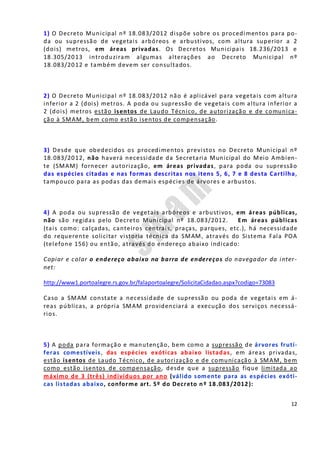 12
1) O Decreto Municipal nº 18.083/2012 dispõe sobre os procedimentos para po-
da ou supressão de vegetais arbóreos e arbustivos, com altura superior a 2
(dois) metros, em áreas privadas. Os Decretos Municipais 18.236/2013 e
18.305/2013 introduziram algumas alterações ao Decreto Municipal nº
18.083/2012 e também devem ser consultados.
2) O Decreto Municipal nº 18.083/2012 não é aplicável para vegetais com altura
inferior a 2 (dois) metros. A poda ou supressão de vegetais com altura inferior a
2 (dois) metros estão isentos de Laudo Técnico, de autorização e de comunica-
ção à SMAM, bem como estão isentos de compensação.
3) Desde que obedecidos os procedimentos previstos no Decreto Municipal nº
18.083/2012, não haverá necessidade da Secretaria Municipal do Meio Ambien-
te (SMAM) fornecer autorização, em áreas privadas, para poda ou supressão
das espécies citadas e nas formas descritas nos itens 5, 6, 7 e 8 desta Cartilha,
tampouco para as podas das demais espécies de árvores e arbustos.
4) A poda ou supressão de vegetais arbóreos e arbustivos, em áreas públicas,
não são regidas pelo Decreto Municipal nº 18.083/2012. Em áreas públicas
(tais como: calçadas, canteiros centrais, praças, parques, etc.), há necessidade
do requerente solicitar vistoria técnica da SMAM, através do Sistema Fala POA
(telefone 156) ou então, através do endereço abaixo indicado:
Copiar e colar o endereço abaixo na barra de endereços do navegador da inter-
net:
http://www1.portoalegre.rs.gov.br/falaportoalegre/SolicitaCidadao.aspx?codigo=73083
Caso a SMAM constate a necessidade de supressão ou poda de vegetais em á-
reas públicas, a própria SMAM providenciará a execução dos serviços necessá-
rios.
5) A poda para formação e manutenção, bem como a supressão de árvores frutí-
feras comestíveis, das espécies exóticas abaixo listadas, em áreas privadas,
estão isentos de Laudo Técnico, de autorização e de comunicação à SMAM, bem
como estão isentos de compensação, desde que a supressão fique limitada ao
máximo de 3 (três) indivíduos por ano (válido somente para as espécies exóti-
cas listadas abaixo, conforme art. 5º do Decreto nº 18.083/2012):
 