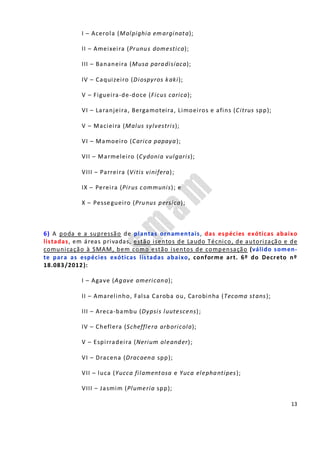 13
I – Acerola (Malpighia emarginata);
II – Ameixeira (Prunus domestica);
III – Bananeira (Musa paradisíaca);
IV – Caquizeiro (Diospyros kaki);
V – Figueira-de-doce (Ficus carica);
VI – Laranjeira, Bergamoteira, Limoeiros e afins (Citrus spp);
V – Macieira (Malus sylvestris);
VI – Mamoeiro (Carica papaya);
VII – Marmeleiro (Cydonia vulgaris);
VIII – Parreira (Vitis vinifera);
IX – Pereira (Pirus communis); e
X – Pessegueiro (Prunus persica);
6) A poda e a supressão de plantas ornamentais, das espécies exóticas abaixo
listadas, em áreas privadas, estão isentos de Laudo Técnico, de autorização e de
comunicação à SMAM, bem como estão isentos de compensação (válido somen-
te para as espécies exóticas listadas abaixo, conforme art. 6º do Decreto nº
18.083/2012):
I – Agave (Agave americana);
II – Amarelinho, Falsa Caroba ou, Carobinha (Tecoma stans);
III – Areca-bambu (Dypsis luutescens);
IV – Cheflera (Schefflera arboricola);
V – Espirradeira (Nerium oleander);
VI – Dracena (Dracaena spp);
VII – luca (Yucca filamentosa e Yuca elephantipes);
VIII – Jasmim (Plumeria spp);
 