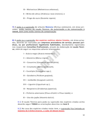 14
IX – Malvavisco (Malvaviscus arboreus);
X – Mimo-de-vênus (Hisbiscus rosa-sinensis); e
XI – Pingo-de-ouro (Duranta repens).
7) A poda e a supressão do arbusto Mamona (Ricinus communis), em áreas pri-
vadas, estão isentos de Laudo Técnico, de autorização e de comunicação à
SMAM, bem como estão isentos de compensação.
8) A poda ou a supressão das espécies exóticas abaixo listadas, em áreas priva-
das, deverão ser realizadas por empresas prestadoras de serviço, pessoas jurí-
dicas, ou por profissionais legalmente habilitados, devidamente registrados
nos respectivos Conselhos Profissionais, através da elaboração de Laudo Técni-
co, além de seguir os requisitos adiante relacionados:
I – Acácia-negra (Acacia meearnsii);
II – Amoreira (Morus nigra);
III – Casuarina (Casuarina equisetifolia);
IV – Cinamomo (Melia azedarach);
V – Eucalipto (Eucalyptus spp.);
VI – Goiabeira (Psidium guajava);
VII – Jambolão (Svzygium cumini);
VIII – Ligustro (Ligustrum sp.);
IX – Nespereira (Eriobotrya japonica);
X – Pinheiro-americano (Pinus elliottii e Pinus taeda); e
XI – Uva-do-japão (Hovenia dulcis).
8.1) O Laudo Técnico para poda ou supressão das espécies citadas acima
deverão seguir TODAS as orientações descritas no item 9.
8.2) No caso das espécies citadas neste item, a supressão fica limitada ao
máximo de 3 (três) árvores, a cada 12 (doze) meses.
 