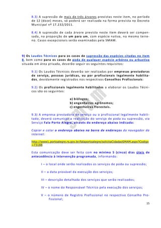 15
8.3) A supressão de mais de três árvores previstas neste item, no período
de 12 (doze) meses, só poderá ser realizada na forma prevista no Decreto
Municipal nº 17.232/2011.
8.4) A supressão de cada árvore prevista neste item deverá ser compen-
sada, na proporção de um para um, com espécie nativa, no mesmo terre-
no. Casos excepcionais serão examinados pela SMAM.
9) Os Laudos Técnicos para os casos de supressão das espécies citadas no item
8, bem como para os casos de poda de qualquer espécie arbórea ou arbustiva
situada em área privada, deverão seguir os seguintes requisitos:
9.1) Os Laudos Técnicos deverão ser realizadas por empresas prestadoras
de serviço, pessoas jurídicas, ou por profissionais legalmente habilita-
dos, devidamente registrados nos respectivos Conselhos Profissionais:
9.2) Os profissionais legalmente habilitados a elaborar os Laudos Técni-
cos são os seguintes:
a) biólogos;
b) engenheiros agrônomos;
c) engenheiros florestais.
9.3) A empresa prestadora de serviço ou o profissional legalmente habili-
tado, deverá comunicar a realização do serviço de poda ou supressão, via
Serviço Fala Porto Alegre, através do endereço abaixo indicado:
Copiar e colar o endereço abaixo na barra de endereços do navegador da
internet:
http://www1.portoalegre.rs.gov.br/falaportoalegre/solicitaCidadaoSMAM.aspx?Codigo
=73188
Esta comunicação deve ser feita com no mínimo 5 (cinco) dias úteis de
antecedência à intervenção programada, informando:
I – o local onde serão realizados os serviços de poda ou supressão;
II – a data provável da execução dos serviços;
III – descrição detalhada dos serviços que serão realizados;
IV – o nome do Responsável Técnico pela execução dos serviços;
V – o número de Registro Profissional no respectivo Conselho Pro-
fissional;
 