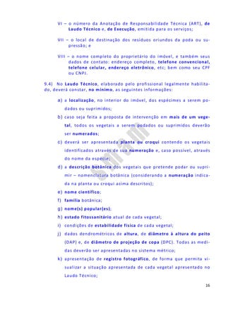 16
VI – o número da Anotação de Responsabilidade Técnica (ART), de
Laudo Técnico e, de Execução, emitida para os serviços;
VII – o local de destinação dos resíduos oriundos da poda ou su-
pressão; e
VIII – o nome completo do proprietário do imóvel, e também seus
dados de contato: endereço completo, telefone convencional,
telefone celular, endereço eletrônico, etc; bem como seu CPF
ou CNPJ.
9.4) No Laudo Técnico, elaborado pelo profissional legalmente habilita-
do, deverá constar, no mínimo, as seguintes informações:
a) a localização, no interior do imóvel, dos espécimes a serem po-
dados ou suprimidos;
b) caso seja feita a proposta de intervenção em mais de um vege-
tal, todos os vegetais a serem podados ou suprimidos deverão
ser numerados;
c) deverá ser apresentada planta ou croqui contendo os vegetais
identificados através de sua numeração e, caso possível, através
do nome da espécie;
d) a descrição botânica dos vegetais que pretende podar ou supri-
mir – nomenclatura botânica (considerando a numeração indica-
da na planta ou croqui acima descritos);
e) nome científico;
f) família botânica;
g) nome(s) popular(es);
h) estado fitossanitário atual de cada vegetal;
i) condições de estabilidade física de cada vegetal;
j) dados dendrométricos de altura, de diâmetro à altura do peito
(DAP) e, de diâmetro de projeção de copa (DPC). Todas as medi-
das deverão ser apresentadas no sistema métrico;
k) apresentação de registro fotográfico, de forma que permita vi-
sualizar a situação apresentada de cada vegetal apresentado no
Laudo Técnico;
 