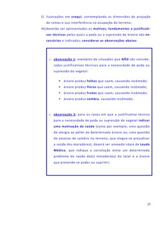 17
l) ilustrações em croqui, contemplando as dimensões de projeção
de ramos e sua interferência na ocupação do terreno;
m) deverão ser apresentados os motivos, fundamentos e justificati-
vas técnicas pelos quais a poda ou a supressão da árvore são ne-
cessários e indicados; considerar as observações abaixo:
o observação 1: exemplos de situações que NÃO são conside-
radas justificativas técnicas para a necessidade de poda ou
supressão do vegetal:
árvore produz folhas que caem, causando incômodo;
árvore produz flores que caem, causando incômodo;
árvore produz frutos que caem, causando incômodo;
árvore produz sombra, causando incômodo;
o observação 2: para os casos em que a justificativa técnica
para a necessidade de poda ou supressão do vegetal indicar
uma motivação de saúde (como por exemplo, uma questão
de alergia ao pólen de determinada árvore ou; uma questão
de excesso de sombra no terreno, que alegue-se prejudicar
a saúde dos moradores), deverá ser anexado cópia de Laudo
Médico, que indique a correlação entre um determinado
problema de saúde do(s) morador(es) do local e a árvore
que pretende-se podar ou suprimir.
 