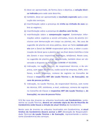 18
n) deve ser apresentada, de forma clara e objetiva, a solução técni-
ca indicada para cada caso descrito;
o) também, deve ser apresentado o resultado esperado após a exe-
cução dos serviços;
p) manifestação sobre a presença de ninho ou ninhada de aves so-
bre os vegetais;
q) manifestação sobre a presença de abelhas sem ferrão;
r) manifestação sobre a compensação vegetal. Contemplar infor-
mações sobre: espécies a serem utilizadas, locais de plantio (in-
clusive com demarcação em croqui ou planta), etc.. No caso de
sugestão de plantio em área pública, deve ser feito contato pré-
vio com a Zonal da SMAM responsável pela área, e obter a auto-
rização da Zonal para o plantio (ver ao final desta Cartilha a lista
das Zonais e seus respectivos endereços, telefones). Neste caso,
na sugestão de plantio a ser apresentada, também deve ser ob-
servado o disposto na Resolução COMAM nº 05/2006;
s) indicação, no Laudo Técnico, do responsável técnico, e da em-
presa, com nome do técnico, razão social da empresa, CNPJ, tele-
fones, e-mail, endereço, número de registro no Conselho de
Classe e respectiva ART (de Laudo Técnico e, de Execução), no
caso de pessoa jurídica;
t) indicação, no Laudo Técnico, do responsável técnico, com nome
do técnico, CPF, telefones, e-mail, endereço, número de registro
no Conselho de Classe e respectiva ART (de Laudo Técnico e, de
Execução), no caso de pessoa física.
9.5) No caso das árvores ou arbustos localizados em Condomínios, junta-
mente ao Laudo Técnico, deverá ser anexada cópia da Ata de Reunião do
Condomínio onde houve a eleição do atual Síndico do Condomínio.
Neste caso de árvores ou arbustos localizados em Condomínios, o atual
Síndico do Condomínio deverá assinar a ART (Anotação de Responsabili-
dade Técnica) de Laudo Técnico e de Execução, representando o contra-
tante (Condomínio) dos serviços.
 
