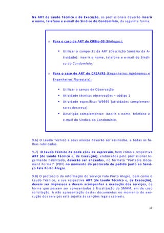 19
Na ART de Laudo Técnico e de Execução, os profissionais deverão inserir
o nome, telefone e e-mail do Síndico do Condomínio, da seguinte forma:
9.6) O Laudo Técnico e seus anexos deverão ser assinados, e todas as fo-
lhas rubricadas.
9.7) O Laudo Técnico da poda e/ou da supressão, bem como a respectiva
ART (de Laudo Técnico e, de Execução), elaborados pelo profissional le-
galmente habilitado, deverão ser anexados, no formato “Portable Docu-
ment Format" (PDF) no momento do protocolo do pedido junto ao Servi-
ço Fala Porto Alegre.
9.8) O protocolo da informação do Serviço Fala Porto Alegre, bem como o
Laudo Técnico, e sua respectiva ART (de Laudo Técnico e, de Execução),
devem ser impressos e devem acompanhar a execução dos serviços, de
forma que possam ser apresentados à fiscalização da SMAM, em de caso
solicitação. A não apresentação destes documentos no momento de exe-
cução dos serviços está sujeita às sanções legais cabíveis.
o Para o caso de ART do CRBio-03 (Biólogos):
Utilizar o campo 31 da ART (Descrição Sumária da A-
tividade): inserir o nome, telefone e e-mail do Síndi-
co do Condomínio.
o Para o caso de ART do CREA/RS (Engenheiros Agrônomos e
Engenheiros Florestais):
Utilizar o campo de Observação
Atividade técnica: observações – código 1
Atividade específica: W9999 (atividades complemen-
tares descreva)
Descrição complementar: inserir o nome, telefone e
e-mail do Síndico do Condomínio.
 
