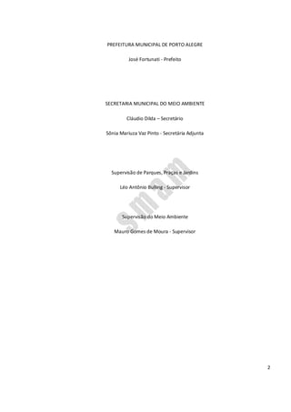 2
PREFEITURA MUNICIPAL DE PORTO ALEGRE
José Fortunati - Prefeito
SECRETARIA MUNICIPAL DO MEIO AMBIENTE
Cláudio Dilda – Secretário
Sônia Mariuza Vaz Pinto - Secretária Adjunta
Supervisão de Parques, Praças e Jardins
Léo Antônio Bulling - Supervisor
Supervisão do Meio Ambiente
Mauro Gomes de Moura - Supervisor
 