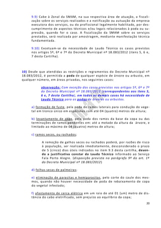 20
9.9) Cabe à Zonal da SMAM, na sua respectiva área de atuação, a fiscali-
zação sobre os serviços realizados e a notificação ou autuação da empresa
executora dos serviços, ou do profissional legalmente habilitado, por des-
cumprimento de aspectos técnicos e/ou legais relacionados à poda ou su-
pressão, quando for o caso. A fiscalização da SMAM sobre os serviços
prestados, será realizada por amostragem, mediante manifestação técnica
fundamentada.
9.10) Excetuam-se da necessidade de Laudo Técnico os casos previstos
nos artigos 5º, 6º e 7º do Decreto Municipal nº 18.083/2012 (itens 5, 6 e,
7 desta Cartilha).
10) Desde que atendidas as restrições e regramentos do Decreto Municipal nº
18.083/2012, é permitida a poda de qualquer espécie de árvore ou arbusto, em
qualquer número, em áreas privadas, nos seguintes casos:
observação: Com exceção dos casos previstos nos artigos 5º, 6º e 7º
do Decreto Municipal nº 18.083/2012 (correspondentes aos itens 5,
6 e, 7 desta Cartilha), em todos os demais casos há necessidade de
Laudo Técnico para as podas de árvores ou arbustos.
a) formação de fuste, pela poda de ramos laterais para condução do vege-
tal em tronco único em espécimes com até 04 (quatro) metros de altura;
b) levantamento de copa, pela poda dos ramos da base da copa ou das
terminações de ramos pendentes em: até a metade da altura da árvore, e
limitado ao máximo de 04 (quatro) metros de altura;
c) ramos secos, ou rachados;
A remoção de galhos secos ou rachados poderá, por razões de risco
à população, ser realizada imediatamente, desconsiderado o prazo
de 5 (cinco) dias úteis indicados no item 9.3 desta cartilha, deven-
do a justificativa constar do Laudo Técnico informado ao Serviço
Fala Porto Alegre. (disposição prevista no parágrafo 9º do art. 1º
do Decreto Municipal nº 18.083/2012)
d) folhas secas de palmeiras;
e) eliminação de parasitas e hemiparasitas, pelo corte do caule dos mes-
mos, quando não houver necessidade de poda de rebaixamento de copa
do vegetal infestado;
f) afastamento de cerca elétrica em um raio de até 01 (um) metro de dis-
tância do cabo eletrificado, sem prejuízo ao equilíbrio da copa;
 