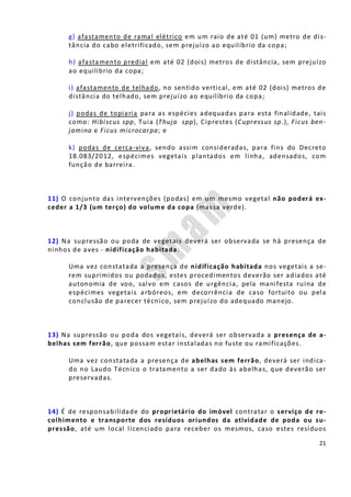 21
g) afastamento de ramal elétrico em um raio de até 01 (um) metro de dis-
tância do cabo eletrificado, sem prejuízo ao equilíbrio da copa;
h) afastamento predial em até 02 (dois) metros de distância, sem prejuízo
ao equilíbrio da copa;
i) afastamento de telhado, no sentido vertical, em até 02 (dois) metros de
distância do telhado, sem prejuízo ao equilíbrio da copa;
j) podas de topiaria para as espécies adequadas para esta finalidade, tais
como: Hibiscus spp, Tuia (Thuja spp), Ciprestes (Cupressus sp.), Ficus ben-
jamina e Ficus microcarpa; e
k) podas de cerca-viva, sendo assim consideradas, para fins do Decreto
18.083/2012, espécimes vegetais plantados em linha, adensados, com
função de barreira.
11) O conjunto das intervenções (podas) em um mesmo vegetal não poderá ex-
ceder a 1/3 (um terço) do volume da copa (massa verde).
12) Na supressão ou poda de vegetais deverá ser observada se há presença de
ninhos de aves - nidificação habitada.
Uma vez constatada a presença de nidificação habitada nos vegetais a se-
rem suprimidos ou podados, estes procedimentos deverão ser adiados até
autonomia de voo, salvo em casos de urgência, pela manifesta ruína de
espécimes vegetais arbóreos, em decorrência de caso fortuito ou pela
conclusão de parecer técnico, sem prejuízo do adequado manejo.
13) Na supressão ou poda dos vegetais, deverá ser observada a presença de a-
belhas sem ferrão, que possam estar instaladas no fuste ou ramificações.
Uma vez constatada a presença de abelhas sem ferrão, deverá ser indica-
do no Laudo Técnico o tratamento a ser dado às abelhas, que deverão ser
preservadas.
14) É de responsabilidade do proprietário do imóvel contratar o serviço de re-
colhimento e transporte dos resíduos oriundos da atividade de poda ou su-
pressão, até um local licenciado para receber os mesmos, caso estes resíduos
 