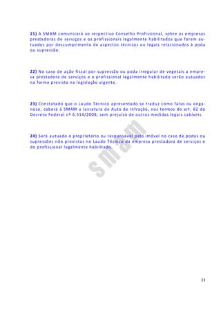 23
21) A SMAM comunicará ao respectivo Conselho Profissional, sobre as empresas
prestadoras de serviços e os profissionais legalmente habilitados que forem au-
tuados por descumprimento de aspectos técnicos ou legais relacionados à poda
ou supressão.
22) No caso de ação fiscal por supressão ou poda irregular de vegetais a empre-
sa prestadora de serviços e o profissional legalmente habilitado serão autuados
na forma prevista na legislação vigente.
23) Constatado que o Laudo Técnico apresentado se traduz como falso ou enga-
noso, caberá à SMAM a lavratura de Auto de Infração, nos termos do art. 82 do
Decreto Federal nº 6.514/2008, sem prejuízo de outras medidas legais cabíveis.
24) Será autuado o proprietário ou responsável pelo imóvel no caso de podas ou
supressões não previstas no Laudo Técnico da empresa prestadora de serviços e
do profissional legalmente habilitado.
 