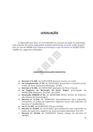 24
LEGISLAÇÃO
A legislação que deve ser considerada nos serviços de poda ou supressão,
sem prejuízo de outras legislações também pertinentes ao tema, estão disponí-
veis no site da SMAM http://www.portoalegre.rs.gov.br/smam na SEÇÃO LEGIS-
LAÇÃO nas seguintes subseções:
SUBSEÇÃO LEGISLAÇÃO MUNICIPAL
a) Decreto nº 6.269, de 31/01/1978 [árvores imunes ao corte]
b) Lei Complementar nº 65, de 22/12/1981 [prevenção e controle da po-
luição do meio ambiente] (destaque Art.8º)
c) Decreto nº 8.186, de 07/03/1983 [proteção da flora e fauna]
d) Lei Orgânica do Município de Porto Alegre, promulgada em
03/04/1990 (destaque Art.236º, Art.243º)
e) Resolução COMAM nº 05, de 28/09/2006 [Plano Diretor de Arboriza-
ção Urbana de Porto Alegre]
f) Decreto nº 17.232, de 26/08/2011 [procedimentos para supressão,
transplante ou podas de espécimes vegetais] (casos não referidos no
Decreto nº 18.083/2012)
g) Lei nº 11.292, de 05/06/2012 [Túneis Verdes]
h) Decreto nº 18.083, de 21/11/2012 [procedimentos para supressão ou
podas de espécimes vegetais em áreas privadas] (destaque Art.15º)
i) Decreto nº 18.236, de 13/03/2013 [altera artigos do Decreto nº
18.083]
 