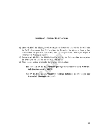 26
SUBSEÇÃO LEGISLAÇÃO ESTADUAL
a) Lei nº 9.519, de 21/01/1992 [Código Florestal do Estado do Rio Grande
do Sul] (destaques Art. 33º nativas de figueira, do gênero ficus e das
corticeiras do gênero Erythrina; art. 34º algarrobo, Prosopis nigra e
inhanduvá, Prosopis affinis)
b) Decreto nº 42.099, de 31/12/2002 [espécies da flora nativa ameaçadas
de extinção no Estado do Rio Grande do Sul]
c) Atos legais sobre proteção de ninhos e ninhadas:
- Lei nº 11.520, de 03/08/2000 [Código Estadual do Meio Ambien-
te]; (destaque Art. 165º)
- Lei nº 11.915, de 21/05/2003 [Código Estadual de Proteção aos
Animais]; (destaque Art. 4º)
 