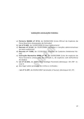27
SUBSEÇÃO LEGISLAÇÃO FEDERAL
a) Portaria IBAMA nº 37-N, de 03/04/1992 [Lista Oficial de Espécies da
Flora Brasileira Ameaçadas de Extinção]
b) Lei nº 9.605, de 12/02/1998 [Crimes Ambientais]
c) Decreto nº 6.514, de 22/07/2008 [infrações e sanções administrativas
ao meio ambiente]
d) Decreto nº 7.830, de 17/10/2012 [Sistema de Cadastro Ambiental Ru-
ral]
e) Instrução Normativa MMA nº 06, de 23/09/2008 [lista de espécies da
flora brasileira ameaçadas de extinção e, de espécies com deficiência
de dados]
f) Lei nº 12.651, de 25/05/2012 [Código Florestal] (destaque Art.70º In-
ciso I)
g) Ato legal sobre proteção de ninhos e ninhadas:
- Lei nº 5.197, de 03/01/1967 [proteção à fauna]; (destaque Art.1º)
 