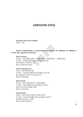 28
CONTATOS ÚTEIS
Sistema Fala Porto Alegre
fone: 156
Outras informações e esclarecimentos podem ser obtidos na SMAM, a-
través dos seguintes contatos:
Zonal Centro
fones: (51) 3286-3924 - 3289-8350 - 3289-8351 - 3289-8352
e-mail: smamzc@smam.prefpoa.com.br
Rua Múcio Teixeira, 33
Bairro Menino Deus
Zonal Extremo Sul
fone: (51) 3249-2766
e-mail: smamzes@smam.prefpoa.com.br
Rua Rubem Pereira Torelly, 50
Bairro Restinga
Zonal Leste
fones: (51) 3336-6777 e 3336-8666
e-mail: smamzl@smam.prefpoa.com.br
Rua Francisco Braga, 300
Bairro Intercap
Zonal Norte
fones: (51) 3325-5444 e 3337-6731
e-mail: zonalnorte@smam.prefpoa.com.br
Avenida Ceará, 1.700
Bairro São Geraldo
 