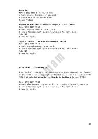 29
Zonal Sul
fones: (51) 3268-5145 e 3268-8991
e-mail: smamzs@smam.prefpoa.com.br
Avenida Wenceslau Escobar, 1.980
Bairro Tristeza
Divisão de Arborização, Parques, Praças e Jardins - DAPPJ
fone: (51) 3289-7558
e-mail: dappj@smam.prefpoa.com.br
Rua Luiz Voelcker, s/nº - quase esquina com Av. Carlos Gomes
Sala 211
Bairro Petrópolis
Supervisão de Praças, Parques e Jardins - SUPPJ
fone: (51) 3289-7552
e-mail: suppj@smam.prefpoa.com.br
Rua Luiz Voelcker, s/nº - quase esquina com Av. Carlos Gomes
Sala 213
Bairro Petrópolis
DENÚNCIAS - FISCALIZAÇÃO
Para qualquer denúncia de descumprimento ao disposto no Decreto
18.083/2012 ou outra legislação ambiental, contate com a Fiscalização da
SMAM através da Equipe de Fiscalização do Ambiente Natural (EFAN):
fone: (51) 3289-7542
e-mail: efan@smam.prefpoa.com.br e 156@falaportoalegre.com.br
Rua Luiz Voelcker, s/nº - quase esquina com Av. Carlos Gomes
Bairro Petrópolis
 