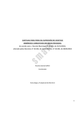 3
CARTILHA PARA PODA OU SUPRESSÃO DE VEGETAIS
ARBÓREOS E ARBUSTIVOS EM ÁREAS PRIVADAS:
de acordo com o Decreto Municipal nº 18.083, de 21/11/2012,
alterado pelos Decretos nº 18.236, de 13/03/2013 e, nº 18.305, de 28/05/2013
Ricardo Litwinski Süffert
Coordenador
Porto Alegre, 2ª edição de 06/08/2013
 