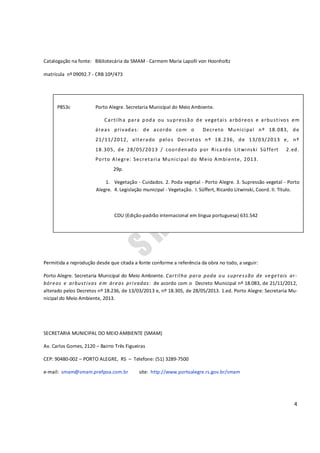 4
Catalogação na fonte: Bibliotecária da SMAM - Carmem Maria Lapolli von Hoonholtz
matrícula nº 09092.7 - CRB 10ª/473
Permitida a reprodução desde que citada a fonte conforme a referência da obra no todo, a seguir:
Porto Alegre. Secretaria Municipal do Meio Ambiente. Cartilha para poda ou supressão de vegetais ar-
bóreos e arbustivos em áreas privadas: de acordo com o Decreto Municipal nº 18.083, de 21/11/2012,
alterado pelos Decretos nº 18.236, de 13/03/2013 e, nº 18.305, de 28/05/2013. 1.ed. Porto Alegre: Secretaria Mu-
nicipal do Meio Ambiente, 2013.
SECRETARIA MUNICIPAL DO MEIO AMBIENTE (SMAM)
Av. Carlos Gomes, 2120 – Bairro Três Figueiras
CEP: 90480-002 – PORTO ALEGRE, RS – Telefone: (51) 3289-7500
e-mail: smam@smam.prefpoa.com.br site: http://www.portoalegre.rs.gov.br/smam
P853c Porto Alegre. Secretaria Municipal do Meio Ambiente.
Cartilha para poda ou supressão de vegetais arbóreos e arbustivos em
áreas privadas: de acordo com o Decreto Municipal nº 18.083, de
21/11/2012, alterado pelos Decretos nº 18.236, de 13/03/2013 e, nº
18.305, de 28/05/2013 / coordenado por Ricardo Litwinski Süffert 2.ed.
Porto Alegre: Secretaria Municipal do Meio Ambiente, 2013.
29p.
1. Vegetação - Cuidados. 2. Poda vegetal - Porto Alegre. 3. Supressão vegetal - Porto
Alegre. 4. Legislação municipal - Vegetação. I. Süffert, Ricardo Litwinski, Coord. II. Título.
CDU (Edição-padrão internacional em língua portuguesa) 631.542
 