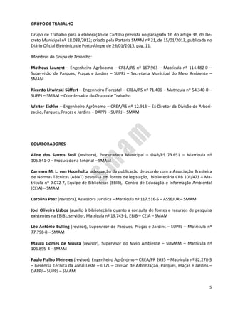 5
GRUPO DE TRABALHO
Grupo de Trabalho para a elaboração de Cartilha prevista no parágrafo 1º, do artigo 3º, do De-
creto Municipal nº 18.083/2012; criado pela Portaria SMAM nº 21, de 15/01/2013, publicada no
Diário Oficial Eletrônico de Porto Alegre de 29/01/2013, pág. 11.
Membros do Grupo de Trabalho:
Matheus Laurent – Engenheiro Agrônomo – CREA/RS nº 167.963 – Matrícula nº 114.482-0 –
Supervisão de Parques, Praças e Jardins – SUPPJ – Secretaria Municipal do Meio Ambiente –
SMAM
Ricardo Litwinski Süffert – Engenheiro Florestal – CREA/RS nº 71.406 – Matrícula nº 54.340-0 –
SUPPJ – SMAM – Coordenador do Grupo de Trabalho
Walter Eichler – Engenheiro Agrônomo – CREA/RS nº 12.913 – Ex-Diretor da Divisão de Arbori-
zação, Parques, Praças e Jardins – DAPPJ – SUPPJ – SMAM
COLABORADORES
Aline dos Santos Stoll (revisora), Procuradora Municipal – OAB/RS 73.651 – Matrícula nº
105.841-0 – Procuradoria Setorial – SMAM
Carmem M. L. von Hoonholtz adequação da publicação de acordo com a Associação Brasileira
de Normas Técnicas (ABNT) pesquisa em fontes de legislação, bibliotecária CRB 10ª/473 – Ma-
trícula nº 9.072-7, Equipe de Bibliotecas (EBIB), Centro de Educação e Informação Ambiental
(CEIA) – SMAM
Carolina Paaz (revisora), Assessora Jurídica – Matrícula nº 117.516-5 – ASSEJUR – SMAM
Joel Oliveira Lisboa (auxilio à bibliotecária quanto a consulta de fontes e recursos de pesquisa
existentes na EBIB), servidor, Matrícula nº 19.743-1, EBIB – CEIA – SMAM
Léo Antônio Bulling (revisor), Supervisor de Parques, Praças e Jardins – SUPPJ – Matrícula nº
77.798-8 – SMAM
Mauro Gomes de Moura (revisor), Supervisor do Meio Ambiente – SUMAM – Matrícula nº
106.895-4 – SMAM
Paulo Fialho Meireles (revisor), Engenheiro Agrônomo – CREA/PR 2035 – Matrícula nº 82.278-3
– Gerência Técnica da Zonal Leste – GTZL – Divisão de Arborização, Parques, Praças e Jardins –
DAPPJ – SUPPJ – SMAM
 