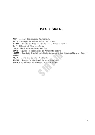 6
LISTA DE SIGLAS
APP – Área de Preservação Permanente
ART – Anotação de Responsabilidade Técnica
DAPPJ – Divisão de Arborização, Parques, Praças e Jardins
DAP – Diâmetro à Altura do Peito
DPC – Diâmetro de Projeção de Copa
EFAN – Equipe de Fiscalização do Ambiente Natural
IBAMA – Instituto Brasileiro do Meio Ambiente e dos Recursos Naturais Reno-
váveis
MMA – Ministério do Meio Ambiente
SMAM – Secretaria Municipal do Meio Ambiente
SUPPJ – Supervisão de Parques, Praças e Jardins
 