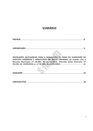 7
SUMÁRIO
PREFÁCIO .....................................................................................................................................8
APRESENTAÇÃO ...........................................................................................................................9
INSTRUÇÕES NECESSÁRIAS PARA A REALIZAÇÃO DE PODA OU SUPRESSÃO DE
VEGETAIS ARBÓREOS E ARBUSTIVOS EM ÁREAS PRIVADAS, de acordo com o
Decreto Municipal nº 18.083, de 21/11/2012, alterado pelos Decretos nº
18.236, de 13/03/2013 e, nº 18.305, de 28/05/2013.....................................11
LEGISLAÇÃO .................................................................................................................................24
CONTATOS ÚTEIS ....................................................................................................................... 28
 