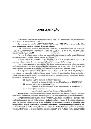 9
APRESENTAÇÃO
Esta cartilha objetiva prestar esclarecimentos acerca do conteúdo do Decreto Municipal
nº 18.083, de 21 de novembro de 2012.
Recomendamos a todos a LEITURA COMPLETA, e com ATENÇÃO, da presente Cartilha,
antes de podar ou suprimir qualquer árvore ou arbusto.
Esta Cartilha não substitui a consulta ao texto dos Decretos Municipais nº 18.083, de
21/11/2012, alterado pelos Decretos nº 18.236, de 13/03/2013 e, nº 18.305, de 28/05/2013,
disponíveis no site da SMAM.
Em caso de dúvida, ainda podem ser consultados os setores desta Secretaria Municipal
do Meio Ambiente - SMAM, listados ao final da Cartilha.
O Decreto nº 18.083/2012 traz os procedimentos para poda e supressão de espécies de
árvores e arbustos, situados em áreas particulares, no município de Porto Alegre.
Este Decreto valoriza os profissionais das áreas biológica, agronômica e florestal, aptos
profissionalmente a realizar e orientar podas e supressões, de acordo com a boa técnica, sob
fiscalização da Secretaria Municipal do Meio Ambiente do Município de Porto Alegre.
Para algumas espécies exóticas de árvores ou arbustos, o Decreto nº 18.083/2012 prevê
que a poda e a supressão estão isentas de Laudo Técnico, de autorização e de comunicação à
SMAM, bem como estão isentos de compensação. Estas referidas espécies exóticas de árvores
ou arbustos são compostas por:
a) algumas árvores frutíferas comestíveis exóticas
(somente as espécies listadas no art. 5º do Decreto nº 18.083/2012);
b) algumas plantas ornamentais exóticas
(somente as espécies listadas no art. 6º do Decreto nº 18.083/2012);
c) mamona (Ricinus communis)
(espécie citada no art. 7º do Decreto nº 18.083/2012).
Nestes casos, é muito importante consultar a Cartilha, pois algumas espécies possuem
um número limitado de árvores ou arbustos que são possíveis de serem suprimidas a cada ano.
É importante destacar que no Decreto nº 18.083/2012 está previsto que a supressão das
espécies listadas no seu art. 4º, bem como a poda de qualquer espécie de árvore ou arbusto, em
áreas particulares, somente poderão ser realizadas por empresas prestadoras de serviço, pes-
soas jurídicas, ou por profissionais legalmente habilitados, devidamente registrados nos res-
pectivos Conselhos Profissionais, através da elaboração de Laudo Técnico, além de outros re-
quisitos, observando-se as exceções listadas nos artigos 5º, 6º e 7º. Estas podas ou supressões
 