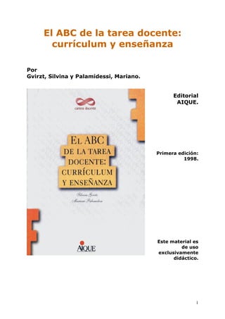 El ABC de la tarea docente:
       currículum y enseñanza

Por
Gvirzt, Silvina y Palamidessi, Mariano.


                                                Editorial
                                                 AIQUE.




                                          Primera edición:
                                                    1998.




                                          Este material es
                                                   de uso
                                          exclusivamente
                                                didáctico.




                                                         1
 