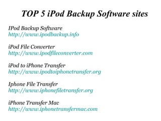 TOP 5 iPod Backup Software sites IPod Backup Software http:// www.ipodbackup.info   iPod File Converter http:// www.ipodfileconverter.com iPod to iPhone Transfer http:// www.ipodtoiphonetransfer.org Iphone File Transfer http:// www.iphonefiletransfer.org iPhone Transfer Mac http:// www.iphonetransfermac.com 