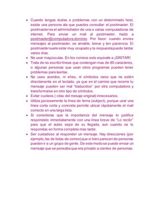  Cuando tengas dudas o problemas con un determinado host, 
existe una persona ala que puedes consultar: el postmaster. El 
postmaster es el administrador de una o varias computadoras de 
internet. Para enviar un mail al postmaster, hazlo a 
postmaster@computadora.dominio. Por favor: cuando envíes 
mensajes al postmaster, se amable, breve y ten paciencia. El 
postmaster suele estar muy ocupado y la respuesta puede tardar 
varios días. 
 No usar mayúsculas. En los correos esto equivale a ¡GRITAR! 
 Trata de no escribir líneas que contengan mas de 80 caracteres, 
o algunas personas que usan otros programas pueden tener 
problemas para leerlas. 
 No uses acentos, ni eñes, ni símbolos raros que no estén 
directamente en el teclado, ya que en el camino que recorre tu 
mensaje pueden ser mal “traducidos” por otra computadora y 
transformarse en otro tipo de símbolos. 
 Evitar cuoteos ( citas del mesaje original) innecesarios. 
 Utiliza juiciosamente la línea de tema (subject), porque usar una 
línea corta corta y concreta permite ubicar rápidamente el mail 
correcto en una larga lista. 
 Si consideras que la importancia del mensaje lo justifica 
respóndelo inmediatamente con una línea breve de “Lo recibí” 
para que el autos sepa de su llegada, aun cuando se lo 
respondas en forma completa mas tarde. 
 Ser cuidadoso al responder un mensaje. Hay direcciones (por 
ejemplo, las de listas de correo) que si bien parecen de personas 
pueden ir a un grupo de gente. De este modo se puede enviar un 
mensaje que se pensaba que era privado a cientos de personas. 
