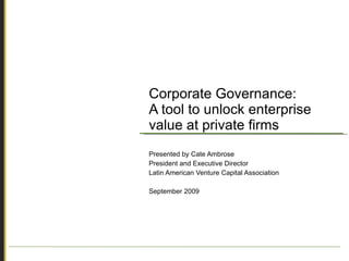 Corporate Governance: A tool to unlock enterprise value at private firms Presented by Cate Ambrose President and Executive Director Latin American Venture Capital Association September 2009 