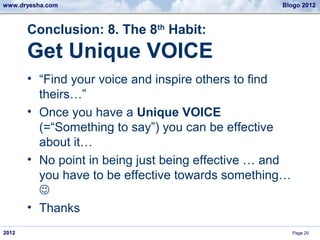 www.dryesha.com                                    Blogo 2012



       Conclusion: 8. The 8th Habit:
       Get Unique VOICE
       • “Find your voice and inspire others to find
         theirs…”
       • Once you have a Unique VOICE
         (=“Something to say”) you can be effective
         about it…
       • No point in being just being effective … and
         you have to be effective towards something…
         
       • Thanks
2012                                                    Page 20
 