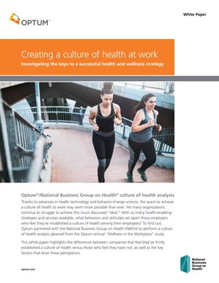 optum.com
White Paper
Optum®
/National Business Group on Health®
culture of health analysis
Thanks to advances in health technology and behavior-change science, the quest to achieve
a culture of health at work may seem more possible than ever. Yet many organizations
continue to struggle to achieve this much discussed “ideal.” With so many health-enabling
strategies and services available, what behaviors and attitudes set apart those employers
who feel they’ve established a culture of health among their employees? To find out,
Optum partnered with the National Business Group on Health (NBGH) to perform a culture
of health analysis gleaned from the Optum annual “Wellness in the Workplace” study.
This white paper highlights the differences between companies that feel they’ve firmly
established a culture of health versus those who feel they have not, as well as the key
factors that drive these perceptions.
Creating a culture of health at work
Investigating the keys to a successful health and wellness strategy
®
 