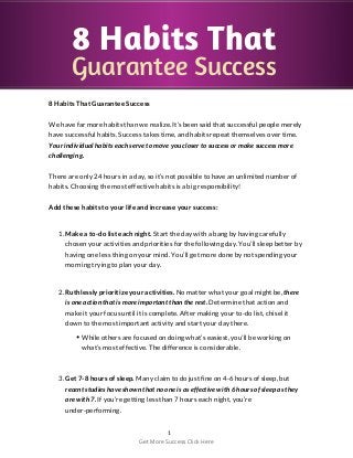 8 Habits That
Guarantee Success
8 Habits That Guarantee Success
We have far more habits than we realize. It’s been said that successful people merely
have successful habits. Success takes time, and habits repeat themselves over time.
Your individual habits each serve to move you closer to success or make success more
challenging.
There are only 24 hours in a day, so it’s not possible to have an unlimited number of
habits. Choosing the most effective habits is a big responsibility!
Add these habits to your life and increase your success:
1. Make a to-do list each night. Start the day with a bang by having carefully
chosen your activities and priorities for the following day. You’ll sleep better by
having one less thing on your mind. You’ll get more done by not spending your
morning trying to plan your day.
2. Ruthlessly prioritize your activities. No matter what your goal might be, there
is one action that is more important than the rest. Determine that action and
make it your focus until it is complete. After making your to-do list, chisel it
down to the most important activity and start your day there.
While others are focused on doing what’s easiest, you’ll be working on
what’s most effective. The difference is considerable.
3. Get 7-8 hours of sleep. Many claim to do just fine on 4-6 hours of sleep, but
recent studies have shown that no one is as effective with 6 hours of sleep as they
are with 7. If you’re getting less than 7 hours each night, you’re
under-performing.
1
Get More Success Click Here
 