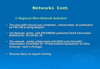 Networks  Cont. 3- Regional Olive Network Activities The olive GAP manual was completed , unfortunately, its publication by FAO HQ is being delayed. The Network  jointly  with ESCORENA published  OLEA Information Bulletins No. 25 and No. 26. The network  jointly collaborated with ISHS in the Scientific Organization Committee for “VI International Symposium on Olive Growing”, held in Portugal .   Success Story on organic farming 