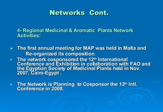 Networks  Cont. 4- Regional Medicinal & Aromatic  Plants Network Activities : The first annual meeting for MAP was held in Malta and Re-organized its composition .  The network cosponsored the 12 th  International Conference and Exhibition in collaboration with FAO and the Egyptian Society of Medicinal Plants held in Nov. 2007, Cairo-Egypt . The Network is Planning  to Cosponsor the 13 th  Intl. Conference in 2009. 