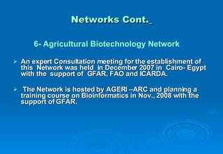Networks Cont.   6- Agricultural Biotechnology Network An expert Consultation meeting for the establishment of this  Network was held  in December 2007 in  Cairo- Egypt with the  support of  GFAR, FAO and ICARDA.  The Network is hosted by AGERI –ARC and planning a training course on Bioinformatics in Nov., 2008 with the support of GFAR. 
