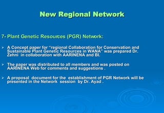 New Regional Network 7- Plant Genetic Resources (PGR) Network: A Concept paper for “regional Collaboration for Conservation and Sustainable Plant Genetic Resources in WANA” was prepared Dr. Zehni  in collaboration with AARINENA and BI. The paper was distributed to all members and was posted on AARINENA Web for comments and suggestions . A proposal  document for the  establishment of PGR Network will be presented in the Network  session  by Dr. Ayad . 