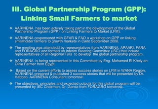 III. Global Partnership Program (GPP): Linking Small Farmers to market AARINENA  has been actively taking part in the development of the Global Partnership Program (GPP)  on Linking Farmers to Market (LFM). AARINENA cosponsored with GFAR & FAO  a workshop on GPP on linking smallholder farmers to growth markets in Cairo September 2006. The meeting was attended d by  representatives from AARINENA, APAARI, FARA and FORAGRO and formed an Interim Steering Committee (ISC)  that include representatives of all Regional Fora  to develop  the global partnership program. AARINENA  is being represented in this Committee by Eng. Mohamed El Kholy an Olive Farmer from Egypt. Based on the current efforts to assess success stories on LFM in WANA Region, AARINENA prepared & published 3 success stories that will be presented by Dr. Habbab, AARINENA Consultant tomorrow.  The objectives, principles and expected outputs for this global program will be presented by ISC Chairman, Dr. Garcia from FORAGRO tomorrow. 