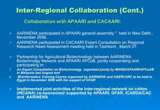 Inter-Regional Collaboration (Cont.) Collaboration with APAARI and CACAARI: AARINENA participated in APAARI general assembly "  held in New Delhi , November 2006.  AARINENA participated in CACAARI Expert Consultation on Regional Research Need Assessment meeting held in Tashkent , March 07. Partnership for Agricultural Biotechnology   between AARINENA Biotechnolgy Network and APAARI APCoB,  jointly cooperating and participating in:   An Expert Consultation on Biotechnology  organized jointly by MARDI/APAARI/APCoAB in Malaysia last August  and  Bioinformatics Training Course organized by AARINENA and AGERI-ARC to be held in Egypt in November 2008  with the support of GFAR   Implemented joint activities of the inter-regional network on cotton (INCANA) co-sponsored/ supported by APAARI, GFAR, ICARDA/CAC and  AARINENA  