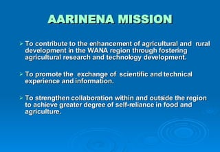 AARINENA MISSION To contribute to the enhancement of agricultural and  rural development in the WANA region through fostering agricultural research and technology development. To promote the  exchange of  scientific and technical experience and information. To strengthen collaboration within and outside the region to achieve greater degree of self-reliance in food and agriculture. 