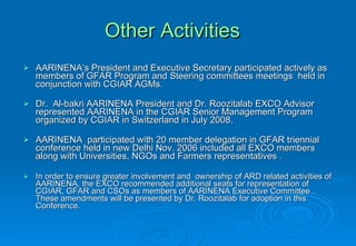 Other Activities   AARINENA’s President and Executive Secretary participated actively as members of GFAR Program and Steering committees meetings  held in conjunction with CGIAR AGMs . Dr.  Al-bakri AARINENA President and Dr. Roozitalab EXCO Advisor represented AARINENA in the CGIAR Senior Management Program organized by CGIAR in Switzerland in July 2008.   AARINENA  participated with 20 member delegation in GFAR triennial conference held in new Delhi Nov. 2006 included all EXCO members along with Universities, NGOs and Farmers representatives . In order to ensure greater involvement and  ownership of ARD related activities of AARINENA, the EXCO recommended additional seats for representation of CGIAR, GFAR and CSOs as members of AARINENA Executive Committee . These amendments will be presented by Dr. Roozitalab for adoption in this Conference. 