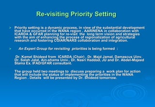 Re-visiting Priority Setting   Priority setting is a dynamic process, in view of the substantial development that have occurred in the WANA region , AARINENA in collaboration with ICARDA & GFAR planning for re-visit  the  long term vision and strategies with the aim of enhancing the process of regionalization of agricultural research and fostering CGIAR/NARS collaboration and integration. An Expert Group for revisiting  priorities  is being formed  :   Dr. Kamel Shideed from  ICARDA (Chair) , Dr. Majd Jamal, Damascus Uinv. Dr. Salah Jalal, Ain-shams Univ., Dr. Nasri Haddad, JU and Dr. Abdel-Majeed Slama Ex. IFAD/GFAR consultant. The group held two meetings to  discuss preparing a  work plan for action  that will include the status of implementing the priorities in the WANA Region . Details  will be presented by Dr. Shideed tomorrow. 