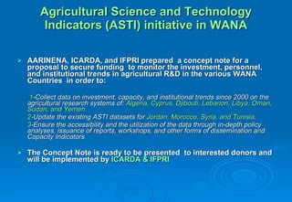 Agricultural Science and Technology Indicators (ASTI) initiative in WANA AARINENA, ICARDA, and IFPRI prepared  a concept note for a proposal to secure funding  to monitor the investment, personnel, and institutional trends in agricultural R&D in the various WANA Countries  in order to:    1 -Collect data on investment, capacity, and institutional trends since 2000 on the agricultural research systems of:  Algeria, Cyprus, Djibouti, Lebanon, Libya, Oman, Sudan, and Yemen.  2 -Update the existing ASTI datasets for  Jordan, Morocco, Syria, and Tunisia . 3 -Ensure the accessibility and the utilization of the data through in-depth policy analyses, issuance of reports, workshops, and other forms of dissemination and Capacity Indicators The Concept Note is ready to be presented  to interested donors and will be implemented by  ICARDA & IFPRI 