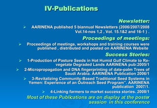 Newsletter: AARINENA published 5 biannual Newsletters (2006/2007/2008 Vol.14-nos 1,2 , Vol. 15.1&2 and 16-1 )   . Proceedings of meetings: Proceedings of meetings, workshops and training courses were published , distributed and posted on AARINENA Website  Success Stories: 1-Production of Pasture Seeds in Hot Humid Gulf Climate to Re-vegetate Degraded Lands AARINENA pub:2005/1 2-Micropropagation and DNA fingerprinting of date-palm Trees of Saudi Arabia. AARINENA Publication 2006/1 3-Revitalizing Community-Based Traditional Seed Systems in Yemen: Experience of an Outreach Seed Program”. AARINENA publication  2007/1. 4-Linking farmers to market success stories. 2008/1 Most of these Publications are on display at the poster session   in this conference IV-Publications 