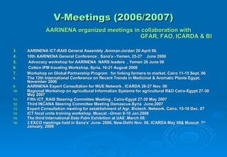 V-Meetings (2006/2007) AARINENA organized meetings in collaboration with    GFAR, FAO, ICARDA & BI  AARINENA ICT-RAIS General Assembly ,Amman-Jordan 26 April 06.  10th AARINENA General Conference , Sana'a –Yemen, 25-27  June 2006  Advocacy workshop for AARINENA  NARS leaders  , Yemen 26 June 06 Cotton IPM traveling Workshop, Syria, 16-21 August 2006 Workshop on Global Partnership Program  for linking farmers to market, Cairo 11-15 Sept. 06 The 12th International Conference on Recent Trends in Medicinal & Aromatic Plants Egypt, November 2006 AARINENA Expert Consultation for WUE Network , ICARDA 26-27 Nov. 06 Regional Workshop on agricultural Information Systems for agricultural R&D Cairo-Egypt 27-30 May 2007 Fifth ICT_RAIS Steering Committee Meeting , Cairo-Egypt 27-30 May 2007 Third INCANA Steering Committee Meeting Damascus-Syria  June,2007 Expert Consultation meeting for establishment of Agr. Biotech. Network, Cairo, 15-16 Dec. 07 ICT focal units training workshop, Muscat –Oman 8-10 Jan.2008 The third International Date Palm Exhibition at UAE ,March 08; 3 EXCO meetings held in Sana'a’ June- 2006, New-Delhi Nov. 06, ICARDA May 06& Muscat  7 th   January, 2008 