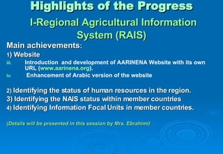 Highlights of the Progress   I-Regional Agricultural Information System (RAIS) Main achievements : 1 ) Website Introduction  and development of AARINENA Website with its own URL ( www.aarinena.org ). Enhancement of Arabic version of the website 2)  Identifying the status of human resources in the region.  3) Identifying the NAIS status within member countries  4)  Identifying Information Focal Units in member countries.  (Details will be presented in this session by Mrs. Ebrahimi) 